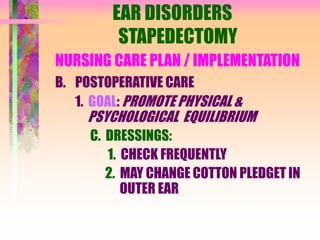 EAR DISORDERS
STAPEDECTOMY
NURSING CARE PLAN / IMPLEMENTATION
B. POSTOPERATIVE CARE
1. GOAL: PROMOTE PHYSICAL &
PSYCHOLOGICAL EQUILIBRIUM
C. DRESSINGS:
1. CHECK FREQUENTLY
2. MAY CHANGE COTTON PLEDGET IN
OUTER EAR
 