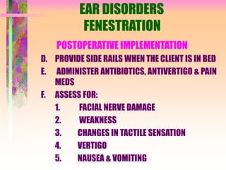 EAR DISORDERS
FENESTRATION
POSTOPERATIVE IMPLEMENTATION
D. PROVIDE SIDE RAILS WHEN THE CLIENT IS IN BED
E. ADMINISTER ANTIBIOTICS, ANTIVERTIGO & PAIN
MEDS
F. ASSESS FOR:
1. FACIAL NERVE DAMAGE
2. WEAKNESS
3. CHANGES IN TACTILE SENSATION
4. VERTIGO
5. NAUSEA & VOMITING
 
