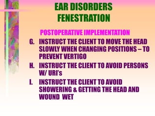 EAR DISORDERS
FENESTRATION
POSTOPERATIVE IMPLEMENTATION
G. INSTRUCT THE CLIENT TO MOVE THE HEAD
SLOWLY WHEN CHANGING POSITIONS – TO
PREVENT VERTIGO
H. INSTRUCT THE CLIENT TO AVOID PERSONS
W/ URI’s
I. INSTRUCT THE CLIENT TO AVOID
SHOWERING & GETTING THE HEAD AND
WOUND WET
 