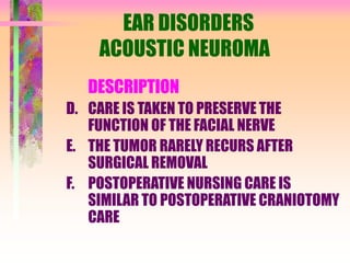 EAR DISORDERS
ACOUSTIC NEUROMA
DESCRIPTION
D. CARE IS TAKEN TO PRESERVE THE
FUNCTION OF THE FACIAL NERVE
E. THE TUMOR RARELY RECURS AFTER
SURGICAL REMOVAL
F. POSTOPERATIVE NURSING CARE IS
SIMILAR TO POSTOPERATIVE CRANIOTOMY
CARE
 