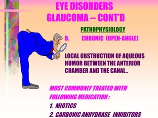 EYE DISORDERS
GLAUCOMA -- CONT’D
PATHOPHYSIOLOGY
B. CHRONIC (OPEN-ANGLE)
LOCAL OBSTRUCTION OF AQUEOUS
HUMOR BETWEEN THE ANTERIOR
CHAMBER AND THE CANAL..
MOST COMMONLY TREATED WITH
FOLLOWING MEDICATION :
1. MIOTICS
2. CARBONIC ANHYDRASE INHIBITORS
 