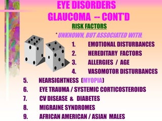 EYE DISORDERS
GLAUCOMA -- CONT’D
RISK FACTORS
*UNKNOWN, BUT ASSOCIATED WITH:
1. EMOTIONAL DISTURBANCES
2. HEREDITARY FACTORS
3. ALLERGIES / AGE
4. VASOMOTOR DISTURBANCES
5. NEARSIGHTNESS (MYOPIA)
6. EYE TRAUMA / SYSTEMIC CORTICOSTEROIDS
7. CV DISEASE & DIABETES
8. MIGRAINE SYNDROMES
9. AFRICAN AMERICAN / ASIAN MALES
 