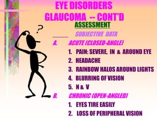 EYE DISORDERS
GLAUCOMA -- CONT’D
ASSESSMENT
SUBJECTIVE DATA
A. ACUTE (CLOSED-ANGLE)
1. PAIN: SEVERE, IN & AROUND EYE
2. HEADACHE
3. RAINBOW HALOS AROUND LIGHTS
4. BLURRING OF VISION
5. N & V
B. CHRONIC (OPEN-ANGLED)
1. EYES TIRE EASILY
2. LOSS OF PERIPHERAL VISION
 