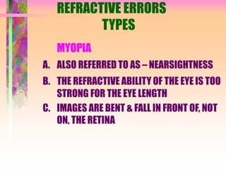 REFRACTIVE ERRORS
TYPES
MYOPIA
A. ALSO REFERRED TO AS – NEARSIGHTNESS
B. THE REFRACTIVE ABILITY OF THE EYE IS TOO
STRONG FOR THE EYE LENGTH
C. IMAGES ARE BENT & FALL IN FRONT OF, NOT
ON, THE RETINA
 