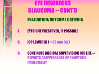EYE DISORDERS
GLAUCOMA -- CONT’D
EVALUATION/OUTCOME CRITERIA
A. EYESIGHT PRESERVED, IF POSSIBLE
B. IOP LOWERED ( < 22 mm Hg )
C. CONTINUES MEDICAL SUPERVISION FOR LIFE --
REPORTS REAPPEARANCE OF SYMPTOMS
IMMEDIATELY
 