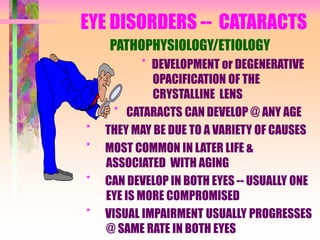 EYE DISORDERS -- CATARACTS
PATHOPHYSIOLOGY/ETIOLOGY
* DEVELOPMENT or DEGENERATIVE
OPACIFICATION OF THE
CRYSTALLINE LENS
* CATARACTS CAN DEVELOP @ ANY AGE
* THEY MAY BE DUE TO A VARIETY OF CAUSES
* MOST COMMON IN LATER LIFE &
ASSOCIATED WITH AGING
* CAN DEVELOP IN BOTH EYES -- USUALLY ONE
EYE IS MORE COMPROMISED
* VISUAL IMPAIRMENT USUALLY PROGRESSES
@ SAME RATE IN BOTH EYES
 