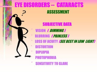 EYE DISORDERS -- CATARACTS
ASSESSMENT
SUBJECTIVE DATA
* VISION ( DIMMING )
* BLURRING ( PAINLESS )
* LOSS OF ACUITY (SEE BEST IN LOW LIGHT)
* DISTORTION
* DIPLOPIA
* PHOTOPHOBIA
* SENSITIVITY TO GLARE
 