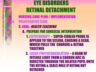 EYE DISORDERS
RETINAL DETACHMENT
NURSING CARE PLAN / IMPLEMENTATION
A. PREOPERATIVE CARE
2. GOAL: HEALTH TEACHING
A. PREPARE FOR SURGICAL INTERVENTION
1. CRYOTHERAPY - SUPER-COOLED PROBE IS
APPLIED TO THE SCLERA, CAUSING A SCAR,
WHICH PULLS THE CHOROID & RETINA
TOGETHER
2. LASER PHOTOCOAGULATION – A BEAM OF
INTENSE LIGHT FROM A CARBON ARC IS
DIRECTED THROUGH THE DILATED PUPIL ONTO
THE RETINA & SEALS HOLE IF RETINA NOT
DETACHED
 