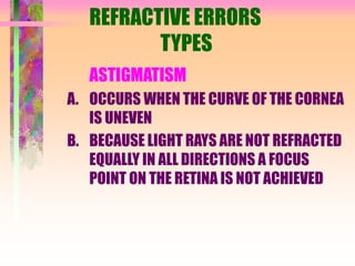 REFRACTIVE ERRORS
TYPES
ASTIGMATISM
A. OCCURS WHEN THE CURVE OF THE CORNEA
IS UNEVEN
B. BECAUSE LIGHT RAYS ARE NOT REFRACTED
EQUALLY IN ALL DIRECTIONS A FOCUS
POINT ON THE RETINA IS NOT ACHIEVED
 