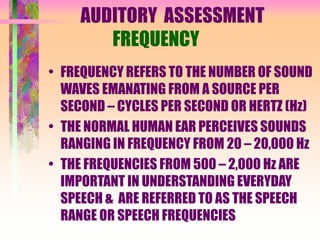 AUDITORY ASSESSMENT
FREQUENCY
• FREQUENCY REFERS TO THE NUMBER OF SOUND
WAVES EMANATING FROM A SOURCE PER
SECOND – CYCLES PER SECOND OR HERTZ (Hz)
• THE NORMAL HUMAN EAR PERCEIVES SOUNDS
RANGING IN FREQUENCY FROM 20 – 20,000 Hz
• THE FREQUENCIES FROM 500 – 2,000 Hz ARE
IMPORTANT IN UNDERSTANDING EVERYDAY
SPEECH & ARE REFERRED TO AS THE SPEECH
RANGE OR SPEECH FREQUENCIES
 