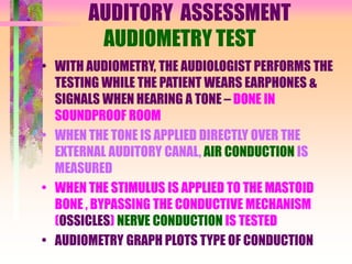 AUDITORY ASSESSMENT
AUDIOMETRY TEST
• WITH AUDIOMETRY, THE AUDIOLOGIST PERFORMS THE
TESTING WHILE THE PATIENT WEARS EARPHONES &
SIGNALS WHEN HEARING A TONE – DONE IN
SOUNDPROOF ROOM
• WHEN THE TONE IS APPLIED DIRECTLY OVER THE
EXTERNAL AUDITORY CANAL, AIR CONDUCTION IS
MEASURED
• WHEN THE STIMULUS IS APPLIED TO THE MASTOID
BONE , BYPASSING THE CONDUCTIVE MECHANISM
(OSSICLES) NERVE CONDUCTION IS TESTED
• AUDIOMETRY GRAPH PLOTS TYPE OF CONDUCTION
 