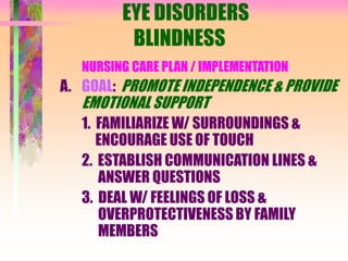EYE DISORDERS
BLINDNESS
NURSING CARE PLAN / IMPLEMENTATION
A. GOAL: PROMOTE INDEPENDENCE & PROVIDE
EMOTIONAL SUPPORT
1. FAMILIARIZE W/ SURROUNDINGS &
ENCOURAGE USE OF TOUCH
2. ESTABLISH COMMUNICATION LINES &
ANSWER QUESTIONS
3. DEAL W/ FEELINGS OF LOSS &
OVERPROTECTIVENESS BY FAMILY
MEMBERS
 