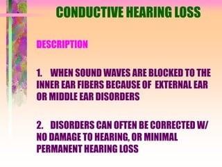 CONDUCTIVE HEARING LOSS
DESCRIPTION
1. WHEN SOUND WAVES ARE BLOCKED TO THE
INNER EAR FIBERS BECAUSE OF EXTERNAL EAR
OR MIDDLE EAR DISORDERS
2. DISORDERS CAN OFTEN BE CORRECTED W/
NO DAMAGE TO HEARING, OR MINIMAL
PERMANENT HEARING LOSS
 