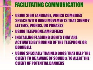 FACILITATING COMMUNICATION
• USING SIGN LANGUAGE, WHICH COMBINES
SPEECH WITH HAND MOVEMENTS THAT SIGNIFY
LETTERS, WORDS, OR PHRASES
• USING TELEPHONE AMPLIFIERS
• INSTALLING FLASHING LIGHTS THAT ARE
ACTIVATED BY RINGING OF THE TELEPHONE OR
DOORBELL
• USING SPECIALLY TRAINED DOGS THAT HELP THE
CLIENT TO BE AWARE OF SOUND & TO ALERT THE
CLIENT OF POTENTIAL DANGERS
 