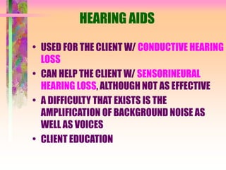 HEARING AIDS
• USED FOR THE CLIENT W/ CONDUCTIVE HEARING
LOSS
• CAN HELP THE CLIENT W/ SENSORINEURAL
HEARING LOSS, ALTHOUGH NOT AS EFFECTIVE
• A DIFFICULTY THAT EXISTS IS THE
AMPLIFICATION OF BACKGROUND NOISE AS
WELL AS VOICES
• CLIENT EDUCATION
 