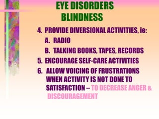 EYE DISORDERS
BLINDNESS
4. PROVIDE DIVERSIONAL ACTIVITIES, ie:
A. RADIO
B. TALKING BOOKS, TAPES, RECORDS
5. ENCOURAGE SELF-CARE ACTIVITIES
6. ALLOW VOICING OF FRUSTRATIONS
WHEN ACTIVITY IS NOT DONE TO
SATISFACTION – TO DECREASE ANGER &
DISCOURAGEMENT
 