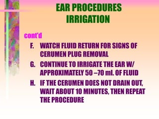 EAR PROCEDURES
IRRIGATION
cont’d
F. WATCH FLUID RETURN FOR SIGNS OF
CERUMEN PLUG REMOVAL
G. CONTINUE TO IRRIGATE THE EAR W/
APPROXIMATELY 50 –70 ml. OF FLUID
H. IF THE CERUMEN DOES NOT DRAIN OUT,
WAIT ABOUT 10 MINUTES, THEN REPEAT
THE PROCEDURE
 