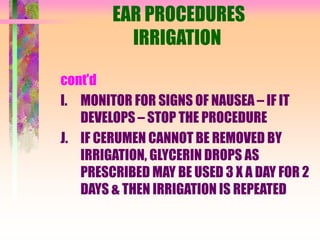 EAR PROCEDURES
IRRIGATION
cont’d
I. MONITOR FOR SIGNS OF NAUSEA – IF IT
DEVELOPS – STOP THE PROCEDURE
J. IF CERUMEN CANNOT BE REMOVED BY
IRRIGATION, GLYCERIN DROPS AS
PRESCRIBED MAY BE USED 3 X A DAY FOR 2
DAYS & THEN IRRIGATION IS REPEATED
 