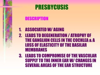 PRESBYCUSIS
DESCRIPTION
1. ASSOCIATED W/ AGING
2. LEADS TO DEGENERATION / ATROPHY OF
THE GANGLION CELLS IN THE COCHLEA & A
LOSS OF ELASTICITY OF THE BASILAR
MEMBRANES
3. LEADS TO COMPROMISE OF THE VASCULAR
SUPPLY TO THE INNER EAR W/ CHANGES IN
SEVERAL AREAS OF THE EAR STRUCTURE
 