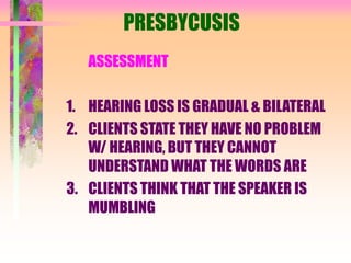 PRESBYCUSIS
ASSESSMENT
1. HEARING LOSS IS GRADUAL & BILATERAL
2. CLIENTS STATE THEY HAVE NO PROBLEM
W/ HEARING, BUT THEY CANNOT
UNDERSTAND WHAT THE WORDS ARE
3. CLIENTS THINK THAT THE SPEAKER IS
MUMBLING
 