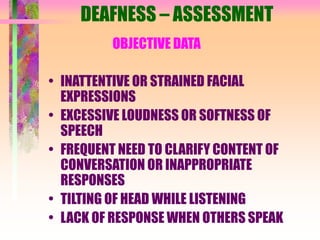 DEAFNESS – ASSESSMENT
OBJECTIVE DATA
• INATTENTIVE OR STRAINED FACIAL
EXPRESSIONS
• EXCESSIVE LOUDNESS OR SOFTNESS OF
SPEECH
• FREQUENT NEED TO CLARIFY CONTENT OF
CONVERSATION OR INAPPROPRIATE
RESPONSES
• TILTING OF HEAD WHILE LISTENING
• LACK OF RESPONSE WHEN OTHERS SPEAK
 