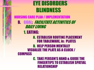 EYE DISORDERS
BLINDNESS
NURSING CARE PLAN / IMPLEMENTATION
B. GOAL: FACILITATE ACTIVITIES OF
DAILY LIVING
1. EATING:
A. ESTABLISH ROUTINE PLACEMENT
FOR TABLEWARE, ie: PLATES
B. HELP PERSON MENTALLY
VISUALIZE THE PLATE AS A CLOCK /
COMPASS
C. TAKE PERSON’S HAND & GUIDE THE
FINGERTIPS TO ESTABLISH SPATIAL
RELATIONSHIP
 