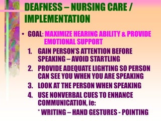 DEAFNESS – NURSING CARE /
IMPLEMENTATION
• GOAL: MAXIMIZE HEARING ABILITY & PROVIDE
EMOTIONAL SUPPORT
1. GAIN PERSON’S ATTENTION BEFORE
SPEAKING – AVOID STARTLING
2. PROVIDE ADEQUATE LIGHTING SO PERSON
CAN SEE YOU WHEN YOU ARE SPEAKING
3. LOOK AT THE PERSON WHEN SPEAKING
4. USE NONVERBAL CUES TO ENHANCE
COMMUNICATION, ie:
* WRITING – HAND GESTURES - POINTING
 