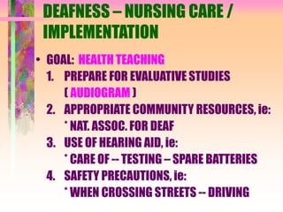 DEAFNESS – NURSING CARE /
IMPLEMENTATION
• GOAL: HEALTH TEACHING
1. PREPARE FOR EVALUATIVE STUDIES
( AUDIOGRAM )
2. APPROPRIATE COMMUNITY RESOURCES, ie:
* NAT. ASSOC. FOR DEAF
3. USE OF HEARING AID, ie:
* CARE OF -- TESTING – SPARE BATTERIES
4. SAFETY PRECAUTIONS, ie:
* WHEN CROSSING STREETS -- DRIVING
 