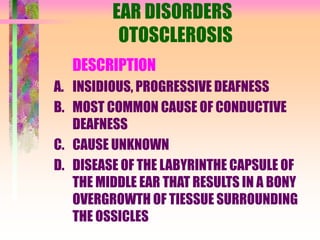 EAR DISORDERS
OTOSCLEROSIS
DESCRIPTION
A. INSIDIOUS, PROGRESSIVE DEAFNESS
B. MOST COMMON CAUSE OF CONDUCTIVE
DEAFNESS
C. CAUSE UNKNOWN
D. DISEASE OF THE LABYRINTHE CAPSULE OF
THE MIDDLE EAR THAT RESULTS IN A BONY
OVERGROWTH OF TIESSUE SURROUNDING
THE OSSICLES
 