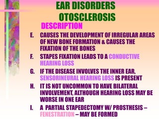 EAR DISORDERS
OTOSCLEROSIS
DESCRIPTION
E. CAUSES THE DEVELOPMENT OF IRREGULAR AREAS
OF NEW BONE FORMATION & CAUSES THE
FIXATION OF THE BONES
F. STAPES FIXATION LEADS TO A CONDUCTIVE
HEARING LOSS
G. IF THE DISEASE INVOLVES THE INNER EAR,
SENSORINEURAL HEARING LOSS IS PRESENT
H. IT IS NOT UNCOMMON TO HAVE BILATERAL
INVOLVEMENT, ALTHOUGH HEARING LOSS MAY BE
WORSE IN ONE EAR
I. A PARTIAL STAPEDECTOMY W/ PROSTHESIS –
FENESTRATION – MAY BE FORMED
 