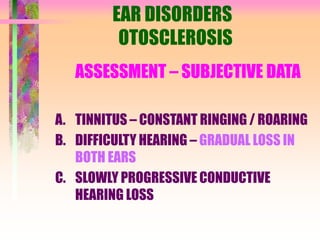 EAR DISORDERS
OTOSCLEROSIS
ASSESSMENT – SUBJECTIVE DATA
A. TINNITUS – CONSTANT RINGING / ROARING
B. DIFFICULTY HEARING – GRADUAL LOSS IN
BOTH EARS
C. SLOWLY PROGRESSIVE CONDUCTIVE
HEARING LOSS
 