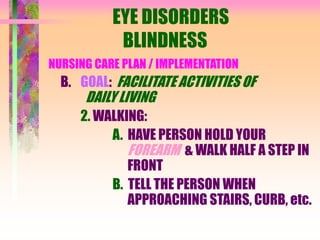 EYE DISORDERS
BLINDNESS
NURSING CARE PLAN / IMPLEMENTATION
B. GOAL: FACILITATE ACTIVITIES OF
DAILY LIVING
2. WALKING:
A. HAVE PERSON HOLD YOUR
FOREARM & WALK HALF A STEP IN
FRONT
B. TELL THE PERSON WHEN
APPROACHING STAIRS, CURB, etc.
 