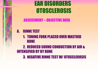 EAR DISORDERS
OTOSCLEROSIS
ASSESSMENT – OBJECTIVE DATA
A. RINNE TEST
1. TUNING FORK PLACED OVER MASTOID
BONE
2. REDUCED SOUND CONDUCTION BY AIR &
INTENSIFIED BY BY BONE
3. NEGATIVE RINNE TEST W/ OTOSCLEROSIS
 