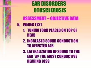 EAR DISORDERS
OTOSCLEROSIS
ASSESSMENT – OBJECTIVE DATA
B. WEBER TEST
1. TUNING FORK PLACED ON TOP OF
HEAD
2. INCREASED SOUND CONDUCTION
TO AFFECTED EAR
3. LATERALIZATION OF SOUND TO THE
EAR W/ THE MOST CONDUCTIVE
HEARING LOSS
 