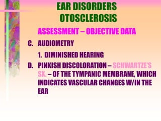 EAR DISORDERS
OTOSCLEROSIS
ASSESSMENT – OBJECTIVE DATA
C. AUDIOMETRY
1. DIMINISHED HEARING
D. PINKISH DISCOLORATION – SCHWARTZE’S
SX. – OF THE TYMPANIC MEMBRANE, WHICH
INDICATES VASCULAR CHANGES W/IN THE
EAR
 