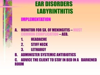 EAR DISORDERS
LABYRINTHITIS
IMPLEMENTATION
A. MONITOR FOR SX. OF MENINGITIS – MOST
COMMON COMPLICATION – AEB.
1. HEADACHE
2. STIFF NECK
3. LETHARGY
B. ADMINISTER SYSTEMIC ANTIBIOTICS
C. ADVICE THE CLIENT TO STAY IN BED IN A DARKENED
ROOM
 
