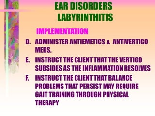 EAR DISORDERS
LABYRINTHITIS
IMPLEMENTATION
D. ADMINISTER ANTIEMETICS & ANTIVERTIGO
MEDS.
E. INSTRUCT THE CLIENT THAT THE VERTIGO
SUBSIDES AS THE INFLAMMATION RESOLVES
F. INSTRUCT THE CLIENT THAT BALANCE
PROBLEMS THAT PERSIST MAY REQUIRE
GAIT TRAINING THROUGH PHYSICAL
THERAPY
 