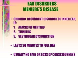 EAR DISORDERS
MENIERE’S DISEASE
• CHRONIC, RECURRENT DISORDER OF INNER EAR,
IE:
1. ATACKS OF VERTIGO
2. TINNITUS
3. VESTIBULAR DYSFUNCTION
• LASTS 30 MINUTES TO FULL DAY
• USUALLY NO PAIN OR LOSS OF CONSCIOUSNESS
 
