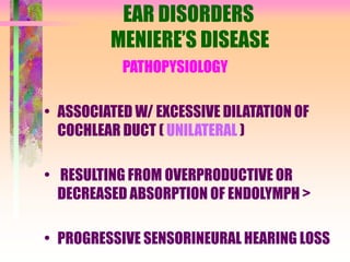 EAR DISORDERS
MENIERE’S DISEASE
PATHOPYSIOLOGY
• ASSOCIATED W/ EXCESSIVE DILATATION OF
COCHLEAR DUCT ( UNILATERAL )
• RESULTING FROM OVERPRODUCTIVE OR
DECREASED ABSORPTION OF ENDOLYMPH >
• PROGRESSIVE SENSORINEURAL HEARING LOSS
 