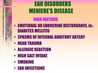 EAR DISORDERS
MENIERE’S DISEASE
RISK FACTORS
• EMOTIONAL OR ENDOCRINE DISTURBANCE, ie.:
DIABETES MELLITIS
• SPASMS OF INTERNAL AUDITORY ARTERY
• HEAD TRAUMA
• ALLERGIC REACTION
• HIGH SALT INTAKE
• SMOKING
• EAR INFECTIONS
 