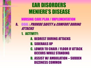 EAR DISORDERS
MENIERE’S DISEASE
NURSING CARE PLAN / IMPLEMENTATION
A. GOAL : PROVIDE SAFETY & COMFORT DURING
ATTACKS
1. ACTIVITY:
A. BEDREST DURING ATTACKS
B. SIDERAILS UP
C. LOWER TO CHAIR / FLOOR IF ATTACK
OCCURS WHILE STANDING
D. ASSIST W/ AMBULATION – SUDDEN
DIZZINESS COMMON
 