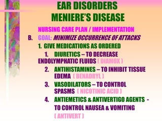 EAR DISORDERS
MENIERE’S DISEASE
NURSING CARE PLAN / IMPLEMENTATION
B. GOAL: MINIMIZE OCCURRENCE OF ATTACKS
1. GIVE MEDICATIONS AS ORDERED
1. DIURETICS – TO DECREASE
ENDOLYMPHATIC FLUIDS ( DIAMOX )
2. ANTIHISTAMINES – TO INHIBIT TISSUE
EDEMA ( BENADRYL )
3. VASODILATORS – TO CONTROL
SPASMS ( NICOTINIC ACID )
4. ANTIEMETICS & ANTIVERTIGO AGENTS -
TO CONTROL NAUSEA & VOMITING
( ANTIVERT )
 