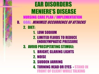 EAR DISORDERS
MENIERE’S DISEASE
NURSING CARE PLAN / IMPLEMENTATION
B. GOAL: MINIMIZE OCCURRENCE OF ATTACKS
2. DIET:
1. LOW SODIUM
2. LIMITED FLUIDS TO REDUCE
ENDOLYMPHATIC PRESSURE
3. AVOID PRECIPITATING STIMULI:
1. BRIGHT, GLARING LIGHTS
2. NOISE
3. SUDDEN JARRING
4. TURNING HEAD OR EYES - STAND IN
FRONT OF CLIENT WHILE TALKING
 