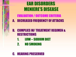 EAR DISORDERS
MENIERE’S DISEASE
EVALUATION / OUTCOME CRITERIA
A. DECREASED FREQUENCY OF ATTACKS
B. COMPLIES W/ TREATMENT REGIMEN &
RESTRICTIONS
1. LOW – SODIUM DIET
2. NO SMOKING
C. HEARING PRESERVED
 