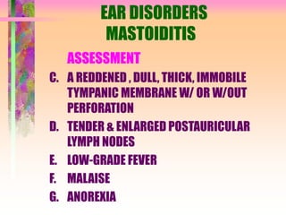 EAR DISORDERS
MASTOIDITIS
ASSESSMENT
C. A REDDENED , DULL, THICK, IMMOBILE
TYMPANIC MEMBRANE W/ OR W/OUT
PERFORATION
D. TENDER & ENLARGED POSTAURICULAR
LYMPH NODES
E. LOW-GRADE FEVER
F. MALAISE
G. ANOREXIA
 