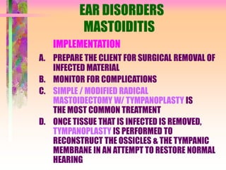 EAR DISORDERS
MASTOIDITIS
IMPLEMENTATION
A. PREPARE THE CLIENT FOR SURGICAL REMOVAL OF
INFECTED MATERIAL
B. MONITOR FOR COMPLICATIONS
C. SIMPLE / MODIFIED RADICAL
MASTOIDECTOMY W/ TYMPANOPLASTY IS
THE MOST COMMON TREATMENT
D. ONCE TISSUE THAT IS INFECTED IS REMOVED,
TYMPANOPLASTY IS PERFORMED TO
RECONSTRUCT THE OSSICLES & THE TYMPANIC
MEMBRANE IN AN ATTEMPT TO RESTORE NORMAL
HEARING
 