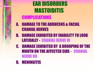 EAR DISORDERS
MASTOIDITIS
COMPLICATIONS
A. DAMAGE TO THE ABDUCENS & FACIAL
CRANIAL NERVES
B. DAMAGE EXHIBITED BY INABILITY TO LOOK
LATERALLY - CRANIAL NERVE VI
C. DAMAGE EXHIBITED BY A DROOPING OF THE
MOUTH ON THE AFFECTED SIDE - CRANIAL
NERVE VII
D. MENINGITIS
 