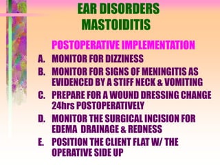 EAR DISORDERS
MASTOIDITIS
POSTOPERATIVE IMPLEMENTATION
A. MONITOR FOR DIZZINESS
B. MONITOR FOR SIGNS OF MENINGITIS AS
EVIDENCED BY A STIFF NECK & VOMITING
C. PREPARE FOR A WOUND DRESSING CHANGE
24hrs POSTOPERATIVELY
D. MONITOR THE SURGICAL INCISION FOR
EDEMA DRAINAGE & REDNESS
E. POSITION THE CLIENT FLAT W/ THE
OPERATIVE SIDE UP
 