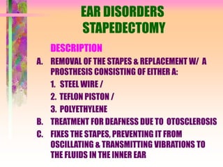 EAR DISORDERS
STAPEDECTOMY
DESCRIPTION
A. REMOVAL OF THE STAPES & REPLACEMENT W/ A
PROSTHESIS CONSISTING OF EITHER A:
1. STEEL WIRE /
2. TEFLON PISTON /
3. POLYETHYLENE
B. TREATMENT FOR DEAFNESS DUE TO OTOSCLEROSIS
C. FIXES THE STAPES, PREVENTING IT FROM
OSCILLATING & TRANSMITTING VIBRATIONS TO
THE FLUIDS IN THE INNER EAR
 