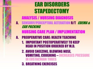 EAR DISORDERS
STAPEDECTOMY
ANALYSIS / NURSING DIAGNOSIS
A. SENSORY/PERCEPTUAL ALTERATION R/T EDEMA &
EAR PACKING
NURSING CARE PLAN / IMPLEMENTATION
A. PREOPERATIVE CARE: HEALTH TEACHING
1. IMPORTANT POSTOPERATIVELY TO KEEP
HEAD IN POSITION ORDERED BY M.D.
2. AVOID SNEEZING, BLOWING NOSE,
VOMITING, COUGHING – INCREASES PRESSURE
IN EUSTACHIAN TUBES
3. BREATHING EXERCISES
 